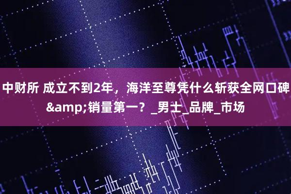 中财所 成立不到2年，海洋至尊凭什么斩获全网口碑&销量第一？_男士_品牌_市场
