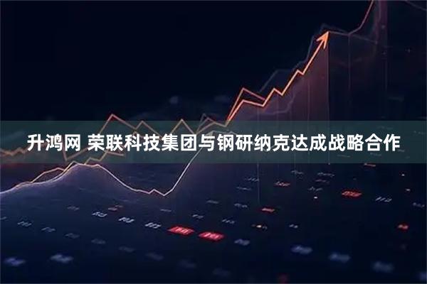 升鸿网 荣联科技集团与钢研纳克达成战略合作