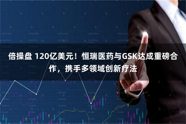 倍操盘 120亿美元！恒瑞医药与GSK达成重磅合作，携手多领域创新疗法