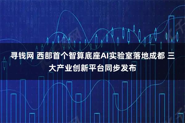 寻钱网 西部首个智算底座AI实验室落地成都 三大产业创新平台同步发布