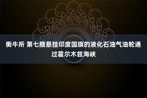 衡牛所 第七艘悬挂印度国旗的液化石油气油轮通过霍尔木兹海峡