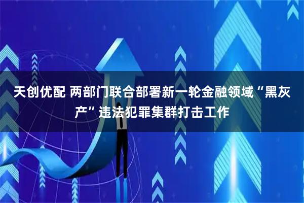 天创优配 两部门联合部署新一轮金融领域“黑灰产”违法犯罪集群打击工作