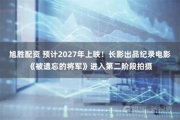 旭胜配资 预计2027年上映!长影出品纪录电影《被遗忘的将军》进入第二阶段拍摄