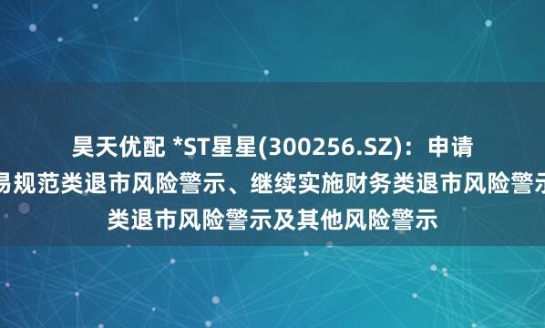 昊天优配 *ST星星(300256.SZ)：申请撤销公司股票交易规范类退市风险警示、继续实施财务类退市风险警示及其他风险警示