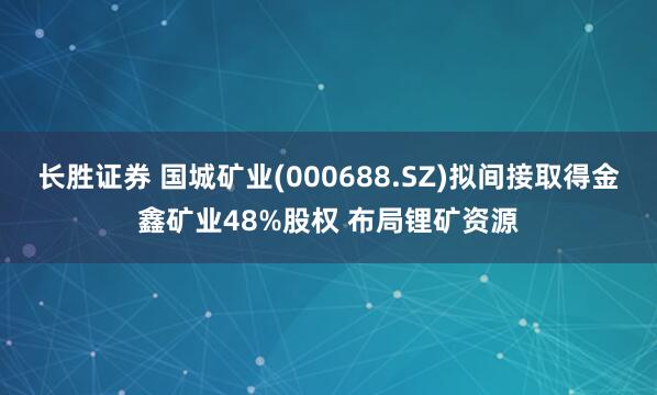 长胜证券 国城矿业(000688.SZ)拟间接取得金鑫矿业48%股权 布局锂矿资源